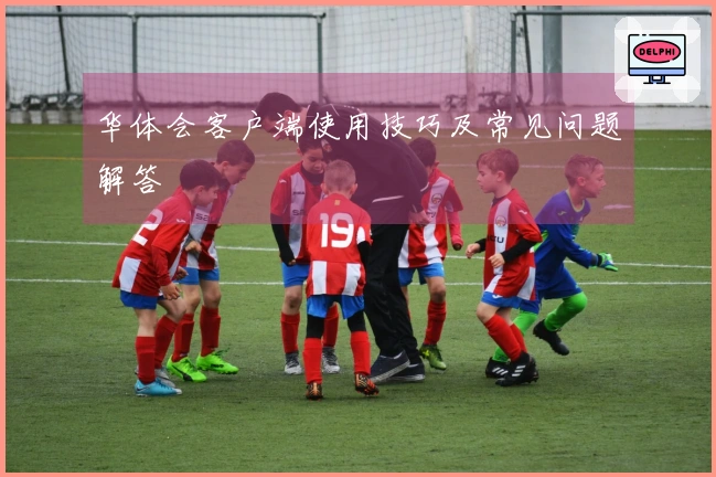 华体会客户端使用技巧及常见问题解答
