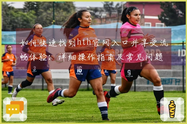 如何快速找到hth官网入口并享受流畅体验：详细操作指南及常见问题解答