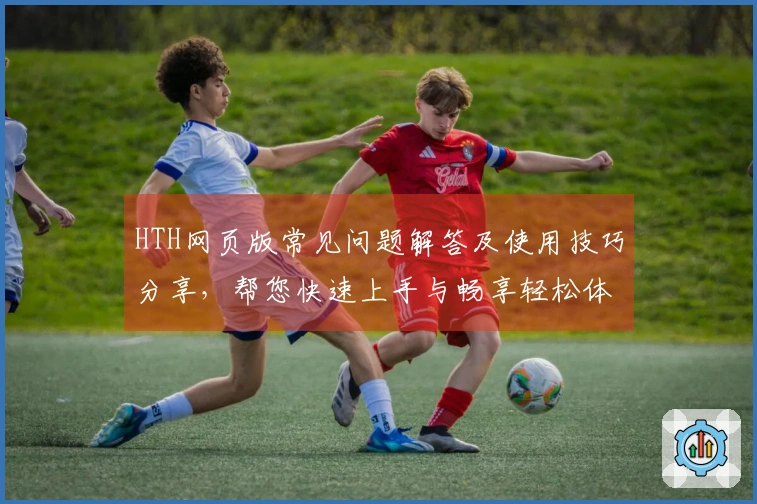 HTH网页版常见问题解答及使用技巧分享，帮您快速上手与畅享轻松体验