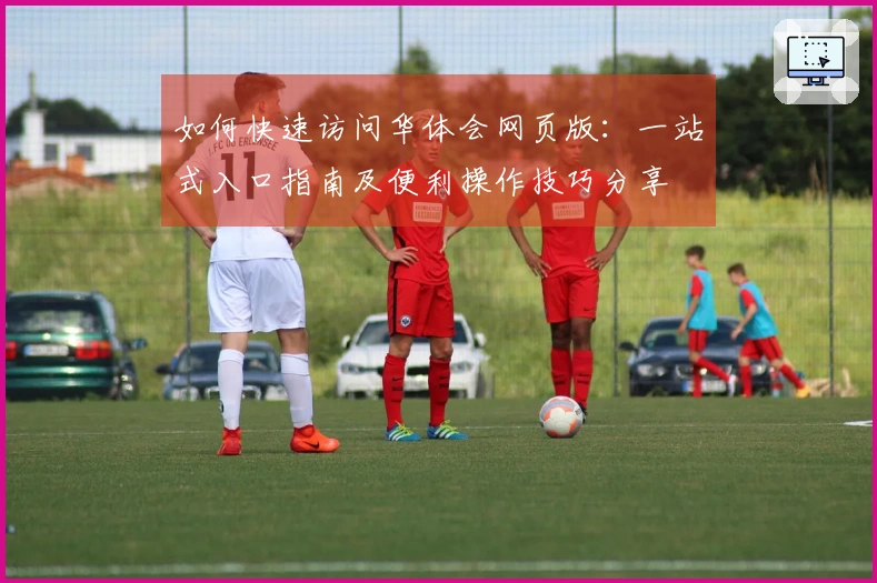 如何快速访问华体会网页版：一站式入口指南及便利操作技巧分享