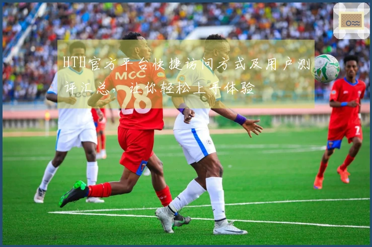 HTH官方平台快捷访问方式及用户测评汇总，让你轻松上手体验