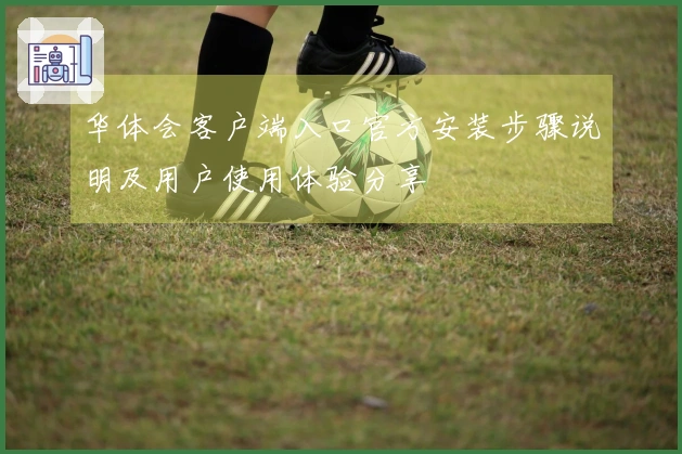 华体会客户端入口官方安装步骤说明及用户使用体验分享
